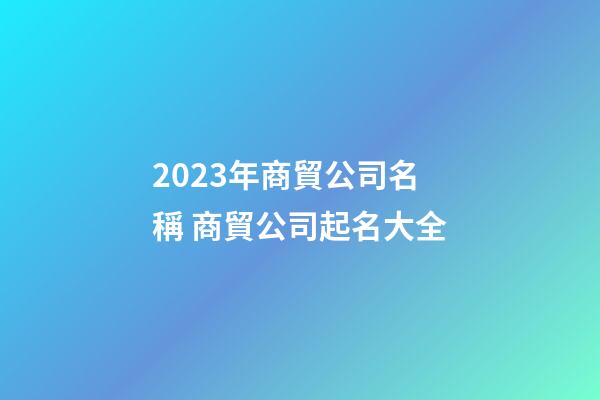2023年商貿公司名稱 商貿公司起名大全-第1張-公司起名-玄機派